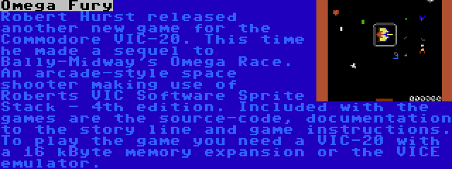 Omega Fury | Robert Hurst released another new game for the Commodore VIC-20. This time he made a sequel to Bally-Midway's Omega Race. An arcade-style space shooter making use of Roberts VIC Software Sprite Stack - 4th edition. Included with the games are the source-code, documentation to the story line and game instructions. To play the game you need a VIC-20 with a 16 kByte memory expansion or the VICE emulator.