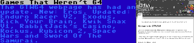 Games That Weren't 64 | The GTW64 webpage has had an update. New: Eros. Updated: Enduro Racer V2, Exodus, Kick Your Brain, Kwik Snax V1, RabbitJack's Casino, Rockus, Rubicon 2, Space Wars and Sword Of The Samurai.