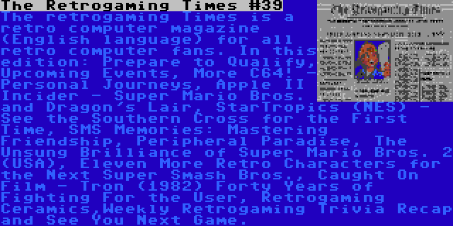 The Retrogaming Times #39 | The retrogaming Times is a retro computer magazine (English language) for all retro computer fans. In this edition: Prepare to Qualify, Upcoming Events, More C64! - Personal Journeys, Apple II Incider - Super Mario Bros. and Dragon's Lair, StarTropics (NES) - See the Southern Cross for the First Time, SMS Memories: Mastering Friendship, Peripheral Paradise, The Unsung Brilliance of Super Mario Bros. 2 (USA), Eleven More Retro Characters for the Next Super Smash Bros., Caught On Film - Tron (1982) Forty Years of Fighting For the User, Retrogaming Ceramics,Weekly Retrogaming Trivia Recap and See You Next Game.
