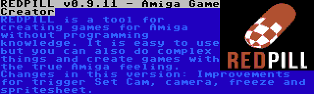 REDPILL v0.9.11 - Amiga Game Creator | REDPILL is a tool for creating games for Amiga without programming knowledge. It is easy to use but you can also do complex things and create games with the true Amiga feeling. Changes in this version: Improvements for trigger Set Cam, camera, freeze and spritesheet.