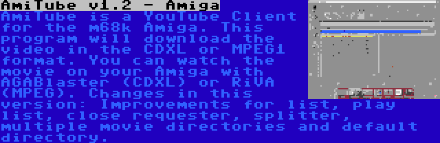 AmiTube v1.2 - Amiga | AmiTube is a YouTube Client for the m68k Amiga. This program will download the video in the CDXL or MPEG1 format. You can watch the movie on your Amiga with AGABlaster (CDXL) or RiVA (MPEG). Changes in this version: Improvements for list, play list, close requester, splitter, multiple movie directories and default directory.