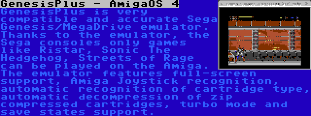 GenesisPlus - AmigaOS 4 | GenesisPlus is very compatible and accurate Sega Genesis/MegaDrive emulator. Thanks to the emulator, the Sega consoles only games like Ristar, Sonic The Hedgehog, Streets of Rage can be played on the Amiga. The emulator features full-screen support, Amiga Joystick recognition, automatic recognition of cartridge type, automatic decompression of zip compressed cartridges, turbo mode and save states support.