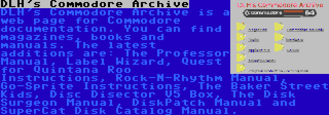 DLH's Commodore Archive | DLH's Commodore Archive is a web page for Commodore documentation. You can find magazines, books and manuals. The latest additions are: The Professor Manual, Label Wizard, Quest for Quintana Roo Instructions, Rock-N-Rhythm Manual, Go-Sprite Instructions, The Baker Street Kids, Disc Disector V5 Box, The Disk Surgeon Manual, DiskPatch Manual and SuperCat Disk Catalog Manual.