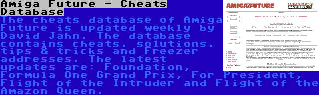 Amiga Future - Cheats Database | The cheats database of Amiga Future is updated weekly by David Jahn. The database contains cheats, solutions, tips & tricks and Freezer addresses. The latest updates are: Foundation, Formula One Grand Prix, For President, Flight of the Intruder and Flight of the Amazon Queen.