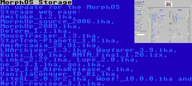 MorphOS Storage | An update for the MorphOS Storage web page: AmiTube_1.2.lha, MorphUp_source_2006.lha, MorphUp_2009.lha, DeTerm_1.1.lha, MouseTracker_1.3.lha, StarTrek-Planets_1.0.lha, AmiArcadia_28.91.lha, LHArchiver_1.3.lha, Wayfarer_3.9.lha, Kulki_1.0.lha, NMTM_Final_1.20.lzx, Links_2.27.lha, Lupe_2.0.lha, ne_3.3.1.lha, qoi.lha, Pixy_1.0_AlphaRelease_4.lha, VanillaConquer_TD_R1.lha, LiteXL_2.0.3r2.lha, Woof!_10.0.0.lha and NetFS-revised_3.1.lha.