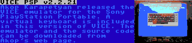 VICE PSP v2.2.21 | Akop Karapetyan released the VICE emulator for the Sony PlayStation Portable. A virtual keyboard is included in this version of VICE. The emulator and the source code can be downloaded from Akop's web page.