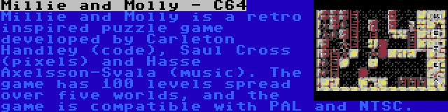 Millie and Molly - C64 | Millie and Molly is a retro inspired puzzle game developed by Carleton Handley (code), Saul Cross (pixels) and Hasse Axelsson-Svala (music). The game has 100 levels spread over five worlds, and the game is compatible with PAL and NTSC.