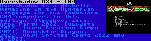 Overshadow #38 - C64 | Overshadow is a diskette magazine in the Hungarian language for the Commodore C64 computer. In this edition: Steveboy, zscs, Arok Party 2022, Gubbdata 2022, Intro Creation Compo 2021, Moonshine Dragons 2022, Only Sprites Compo 2022 and X'2023.
