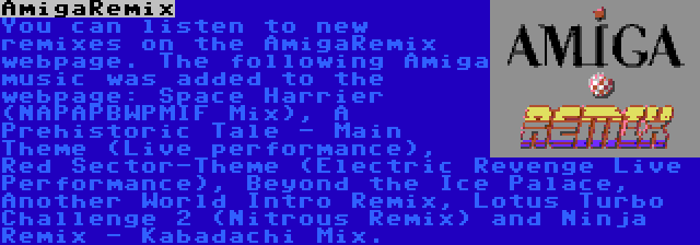 AmigaRemix | You can listen to new remixes on the AmigaRemix webpage. The following Amiga music was added to the webpage: Space Harrier (NAPAPBWPMIF Mix), A Prehistoric Tale - Main Theme (Live performance), Red Sector-Theme (Electric Revenge Live Performance), Beyond the Ice Palace, Another World Intro Remix, Lotus Turbo Challenge 2 (Nitrous Remix) and Ninja Remix - Kabadachi Mix.