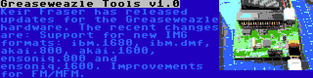 Greaseweazle Tools v1.0 | Keir Fraser has released updates for the Greaseweazle hardware. The recent changes are: Support for new IMG formats: ibm.1680, ibm.dmf, akai.800, akai.1600, ensoniq.800 and ensoniq.1600. Improvements for FM/MFM.