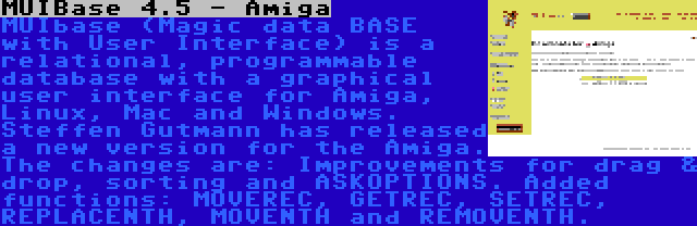 MUIBase 4.5 - Amiga | MUIbase (Magic data BASE with User Interface) is a relational, programmable database with a graphical user interface for Amiga, Linux, Mac and Windows. Steffen Gutmann has released a new version for the Amiga. The changes are: Improvements for drag & drop, sorting and ASKOPTIONS. Added functions: MOVEREC, GETREC, SETREC, REPLACENTH, MOVENTH and REMOVENTH.