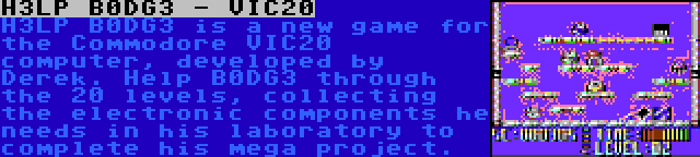 H3LP B0DG3 - VIC20 | H3LP B0DG3 is a new game for the Commodore VIC20 computer, developed by Derek. Help B0DG3 through the 20 levels, collecting the electronic components he needs in his laboratory to complete his mega project.