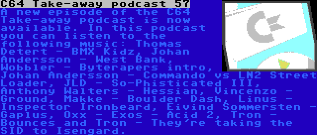 C64 Take-away podcast 57 | A new episode of the C64 Take-away podcast is now available. In this podcast you can listen to the following music: Thomas Detert - BMX Kidz, Johan Andersson - West Bank, Wobbler - Byterapers intro, Johan Andersson - Commando vs LN2 Street Loader, JLD - So-Phisticated III, Anthony Walters - Hessian, Vincenzo - Ground, Makke - Boulder Dash, Linus - Inspector Ironbeard, Eivind Sommersten - Gaplus, Oxx - Exos - Acid 2, Tron - Bounces and Tron - They're taking the SID to Isengard.