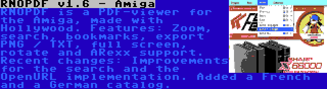 RNOPDF v1.6 - Amiga | RNOPDF is a PDF-viewer for the Amiga, made with Hollywood. Features: Zoom, search, bookmarks, export PNG / TXT, full screen, rotate and ARexx support. Recent changes: Improvements for the search and the OpenURL implementation. Added a French and a German catalog.