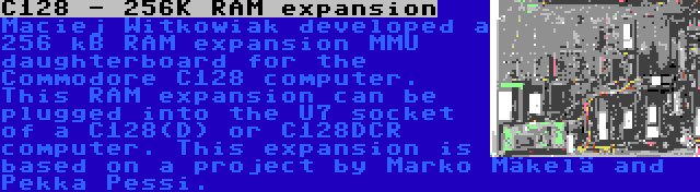C128 - 256K RAM expansion | Maciej Witkowiak developed a 256 kB RAM expansion MMU daughterboard for the Commodore C128 computer. This RAM expansion can be plugged into the U7 socket of a C128(D) or C128DCR computer. This expansion is based on a project by Marko Mäkelä and Pekka Pessi.