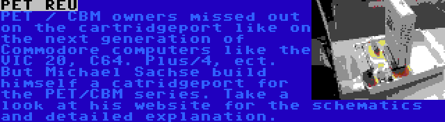 PET REU | PET / CBM owners missed out on the cartridgeport like on the next generation of Commodore computers like the VIC 20, C64. Plus/4, ect. But Michael Sachse build himself a catridgeport for the PET/CBM series. Take a look at his website for the schematics and detailed explanation.