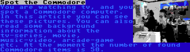 Spot the Commodore | You are watching tv, and you spot a Commodore computer. In this article you can see these pictures. You can also read some background information about the tv-series, movie, music-video, arcade-game etc.
At the moment the number of found Commodore items is 50.