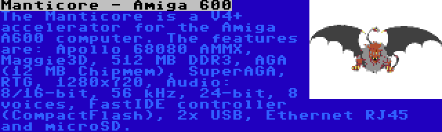 Manticore - Amiga 600 | The Manticore is a V4+ accelerator for the Amiga A600 computer. The features are: Apollo 68080 AMMX, Maggie3D, 512 MB DDR3, AGA (12 MB Chipmem), SuperAGA, RTG, 1280x720, Audio: 8/16-bit, 56 kHz, 24-bit, 8 voices, FastIDE controller (CompactFlash), 2x USB, Ethernet RJ45 and microSD.