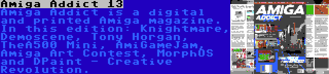 Amiga Addict 13 | Amiga Addict is a digital and printed Amiga magazine. In this edition: Knightmare, Demoscene, Tony Horgan, TheA500 Mini, AmiGameJam, Amiga Art Contest, MorphOS and DPaint - Creative Revolution.