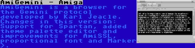 AmiGemini - Amiga | AmiGemini is a browser for the Gemini protocol developed by Karl Jeacle. Changes in this version: Support for Spartan, added theme palette editor and improvements for AmiSSL, proportional font and Marker >.