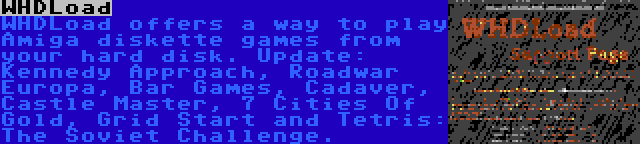 WHDLoad | WHDLoad offers a way to play Amiga diskette games from your hard disk. Update: Kennedy Approach, Roadwar Europa, Bar Games, Cadaver, Castle Master, 7 Cities Of Gold, Grid Start and Tetris: The Soviet Challenge.