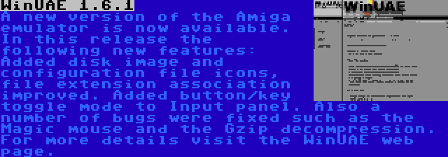 WinUAE 1.6.1 | A new version of the Amiga emulator is now available. In this release the following new features: Added disk image and configuration file icons, file extension association improved. Added button/key toggle mode to Input panel. Also a number of bugs were fixed such as the Magic mouse and the Gzip decompression. For more details visit the WinUAE web page.