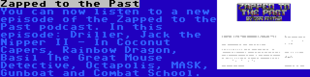 Zapped to the Past | You can now listen to a new episode of the Zapped to the Past podcast. In this episode: Driller, Jack the Nipper II - In Coconut Capers, Rainbow Dragon, Basil The Great Mouse Detective, Octapolis, MASK, Gunboat and Combat School.