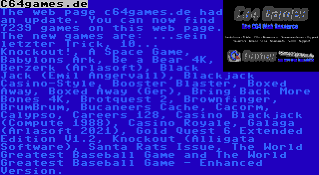 C64games.de | The web page c64games.de had an update. You can now find 7239 games on this web page. The new games are: ...sein letzter Trick, 10... Knockout!, A Space Game, Babylons Ark, Be a Bear 4K, Berzerk (Arlasoft), Black Jack (Emil Angervall), Blackjack Casino-Style, Booster Blaster, Boxed Away, Boxed Away (Ger), Bring Back More Bones 4K, Brotquest 2, Brownfinger, BrumBrum, Bucaneers Cache, Cacorm, Calypso, Careers 128, Casino Blackjack (Compute 1988), Casino Royale, Galaga (Arlasoft 2021), Gold Quest 6 Extended Edition V1.2, Knockout (Alligata Software), Santa Rats Issue, The World Greatest Baseball Game and The World Greatest Baseball Game - Enhanced Version.