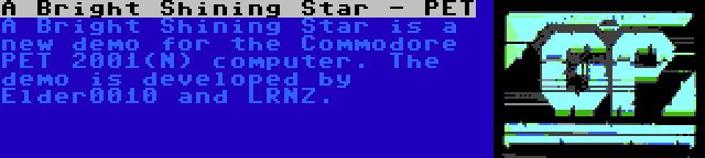 A Bright Shining Star - PET | A Bright Shining Star is a new demo for the Commodore PET 2001(N) computer. The demo is developed by Elder0010 and LRNZ.