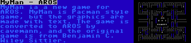 MyMan - AROS | MyMan ia a new game for AROS. MyMan is Pacman style game, but the graphics are made with text. The game is converted to AROS by cavemann, and the original game is from Benjamin C. Wiley Sittler.