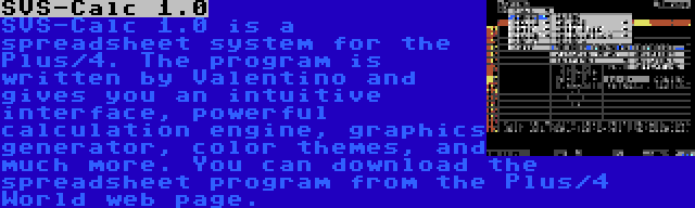SVS-Calc 1.0 | SVS-Calc 1.0 is a spreadsheet system for the Plus/4. The program is written by Valentino and gives you an intuitive interface, powerful calculation engine, graphics generator, color themes, and much more. You can download the spreadsheet program from the Plus/4 World web page.