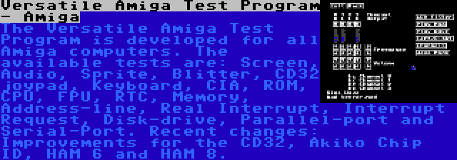 Versatile Amiga Test Program - Amiga | The Versatile Amiga Test Program is developed for all Amiga computers. The available tests are: Screen, Audio, Sprite, Blitter, CD32 joypad, Keyboard, CIA, ROM, CPU, FPU, RTC, Memory, Address-line, Real Interrupt, Interrupt Request, Disk-drive, Parallel-port and Serial-Port. Recent changes: Improvements for the CD32, Akiko Chip ID, HAM 6 and HAM 8.