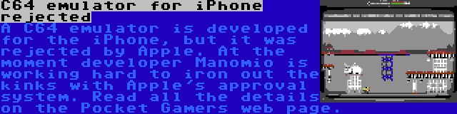 C64 emulator for iPhone rejected | A C64 emulator is developed for the iPhone, but it was rejected by Apple. At the moment developer Manomio is working hard to iron out the kinks with Apple's approval system. Read all the details on the Pocket Gamers web page.