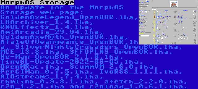 MorphOS Storage | An update for the MorphOS Storage web page: GoldenAxeLegend_OpenBOR.lha, LHArchiver_1.4.lha, RNOEffects_1.4.lha, AmiArcadia_29.04.lha, GoldenAxeMyth_OpenBOR.lha, ATaleOfVeangeance_OpenBOR.lha, SilverNightsCrusaders_OpenBOR.lha, MCE_13.8.lha, SFFGPLNS_OpenBOR.lha, He-Man_OpenBOR_2.1.0.lha, TinyGL-Update-2022-08-05.lha, OpenMRac.lha, ScummVM_2.6.0.lha, PerCIMan_0.7.5.lha, IvoRSS_1.1.1.lha, AIOstreams_1.7.4.lha, cbmlink_0.9.8.1.lha, afetch_2.2.0.lha, c2n_1.2.1.lha and c2nload_1.0.6.1.lha.