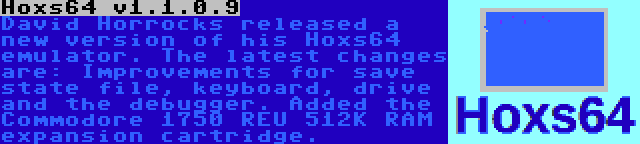 Hoxs64 v1.1.0.9 | David Horrocks released a new version of his Hoxs64 emulator. The latest changes are: Improvements for save state file, keyboard, drive and the debugger. Added the Commodore 1750 REU 512K RAM expansion cartridge.