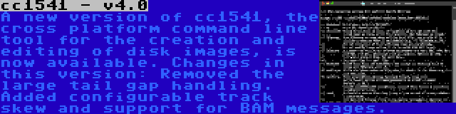 cc1541 - v4.0 | A new version of cc1541, the cross platform command line tool for the creation and editing of disk images, is now available. Changes in this version: Removed the large tail gap handling. Added configurable track skew and support for BAM messages.