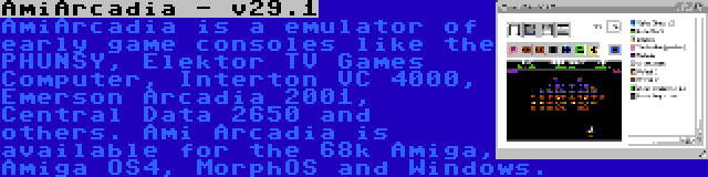 AmiArcadia - v29.1 | AmiArcadia is a emulator of early game consoles like the PHUNSY, Elektor TV Games Computer, Interton VC 4000, Emerson Arcadia 2001, Central Data 2650 and others. Ami Arcadia is available for the 68k Amiga, Amiga OS4, MorphOS and Windows.