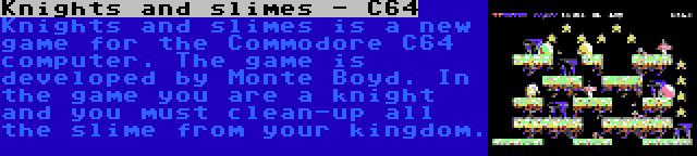 Knights and slimes - C64 | Knights and slimes is a new game for the Commodore C64 computer. The game is developed by Monte Boyd. In the game you are a knight and you must clean-up all the slime from your kingdom.