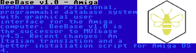 BeeBase v1.0 - Amiga | BeeBase is a relational, programmable database system with graphical user interface for the Amiga computer. BeeBase v1.0 is the successor to MUIbase v4.5. Recent changes: An Italian translation and a better installation script for Amiga OS 4.