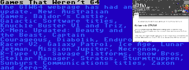 Games That Weren't 64 | The GTW64 webpage has had an update. New: Australian Games, Baldor's Castle, Galactic Software titles, Knuckle Buster V1 and Triz, X-Men. Updated: Beauty and the Beast, Captain Courageous, Diabolik, Enduro Racer V2, Galaxy Patrol, Ice Age, Lunar Jetman, Mission Jupiter, Necronom, R-Type V1, Savage Platforms, Snow Bros, Stellar Manager, Stratos, Sturmtruppen, Sunburst Communications titles, Zaxon and Zero-X.