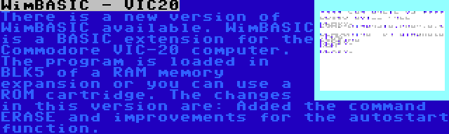 WimBASIC - VIC20 | There is a new version of WimBASIC available. WimBASIC is a BASIC extension for the Commodore VIC-20 computer. The program is loaded in BLK5 of a RAM memory expansion or you can use a ROM cartridge. The changes in this version are: Added the command ERASE and improvements for the autostart function.