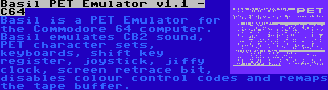 Basil PET Emulator v1.1 - C64 | Basil is a PET Emulator for the Commodore 64 computer. Basil emulates CB2 sound, PET character sets, keyboards, shift key register, joystick, jiffy clock, screen retrace bit, disables colour control codes and remaps the tape buffer.
