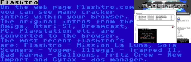 Flashtro | On the web page Flashtro.com you can see many cracker intros within your browser. The original intros from the Amiga, Atari-ST, Dreamcast, PC, Playstation etc. are converted to the browser. The most recent flashtro's are: Flashtro - Mission La Luna, Sofa Sceners - Yoomp, Illegal - Trapped II, Bad Karma - Balloons, Fritz Crew - New Import and Cytax - dos manager.