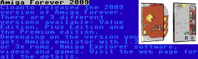 Amiga Forever 2009 | Cloanto released the 2009 version of Amiga Forever. There are 3 different versions available: Value Edition, Plus Edition and the Premium edition. Depending on the version you get: Amiga emulator with 1.3 or 3x roms, Amiga Explorer software, videos and games. Visit the web page for all the details.