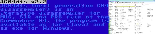 JC64dis v2.2 | JC64dis (next generation C64 disassembler) is an iterative disassembler for MUS, SID and PRG file of the Commodore 64. The program is available as jar (java) and as exe for Windows.
