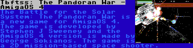 Tbftss: The Pandoran War - AmigaOS 4 | The Battle for the Solar System: The Pandoran War is a new game for AmigaOS 4. The game is developed by Stephen J Sweeney and the AmigaOS 4 version is made by George Sokianos. The game is a 2D mission-based space shooter.
