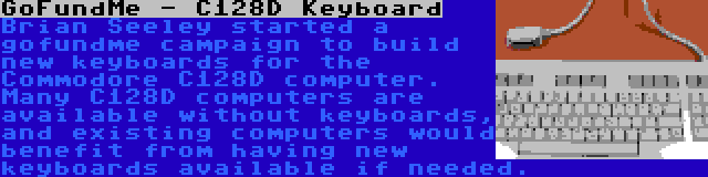 GoFundMe - C128D Keyboard | Brian Seeley started a gofundme campaign to build new keyboards for the Commodore C128D computer. Many C128D computers are available without keyboards, and existing computers would benefit from having new keyboards available if needed.