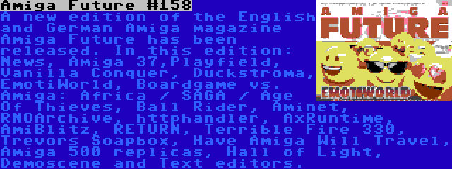 Amiga Future #158 | A new edition of the English and German Amiga magazine Amiga Future has been released. In this edition: News, Amiga 37,Playfield, Vanilla Conquer, Duckstroma, EmotiWorld, Boardgame vs. Amiga: Africa / SAGA / Age Of Thieves, Ball Rider, Aminet, RNOArchive, httphandler, AxRuntime, AmiBlitz, RETURN, Terrible Fire 330, Trevors Soapbox, Have Amiga Will Travel, Amiga 500 replicas, Hall of Light, Demoscene and Text editors.