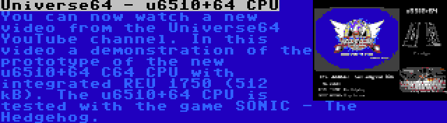 Universe64 - u6510+64 CPU | You can now watch a new video from the Universe64 YouTube channel. In this video a demonstration of the prototype of the new u6510+64 C64 CPU with integrated REU 1750 (512 kB). The u6510+64 CPU is tested with the game SONIC - The Hedgehog.