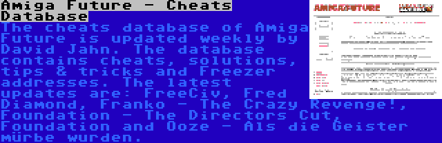 Amiga Future - Cheats Database | The cheats database of Amiga Future is updated weekly by David Jahn. The database contains cheats, solutions, tips & tricks and Freezer addresses. The latest updates are: FreeCiv, Fred Diamond, Franko - The Crazy Revenge!, Foundation - The Directors Cut, Foundation and Ooze - Als die Geister mürbe wurden.